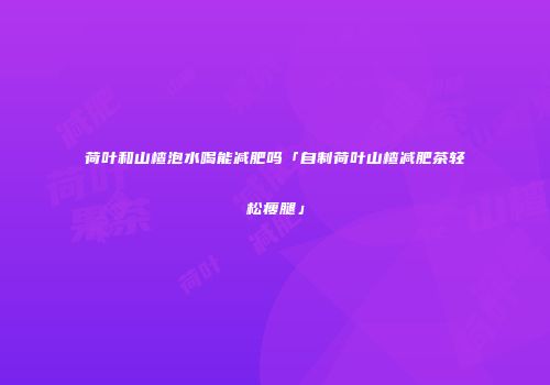 荷叶和山楂泡水喝能减肥吗「自制荷叶山楂减肥茶轻松瘦腿」