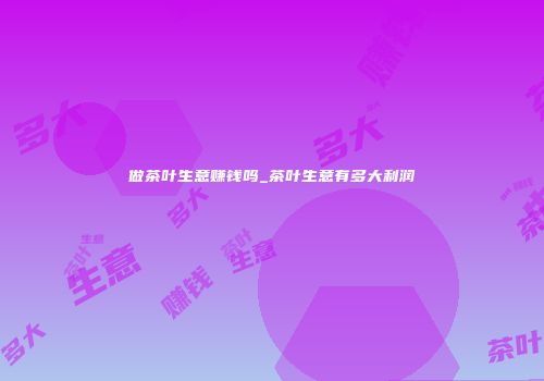 做茶叶生意赚钱吗_茶叶生意有多大利润