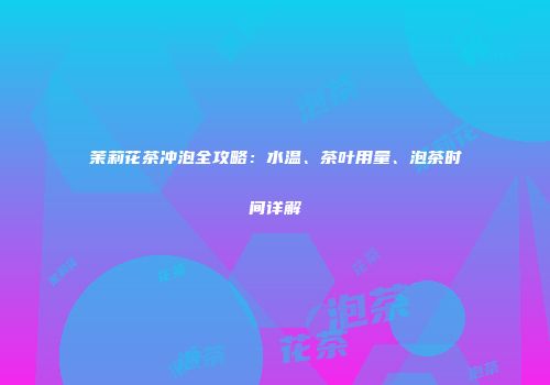 茉莉花茶冲泡全攻略：水温、茶叶用量、泡茶时间详解