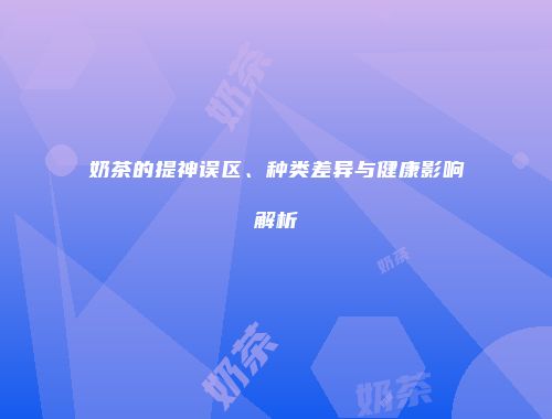 奶茶的提神误区、种类差异与健康影响解析