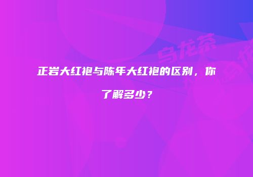 正岩大红袍与陈年大红袍的区别，你了解多少？