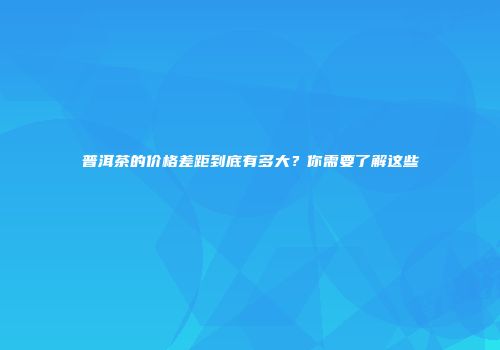 普洱茶的价格差距到底有多大？你需要了解这些