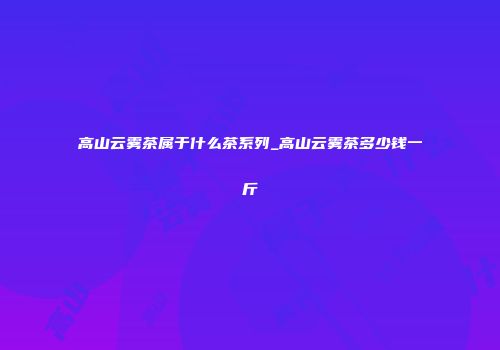 高山云雾茶属于什么茶系列_高山云雾茶多少钱一斤
