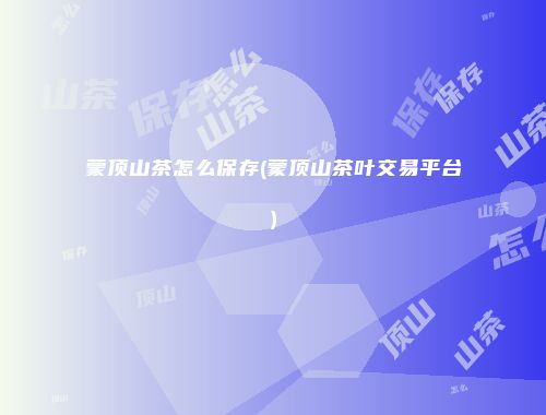 蒙顶山茶怎么保存(蒙顶山茶叶交易平台)