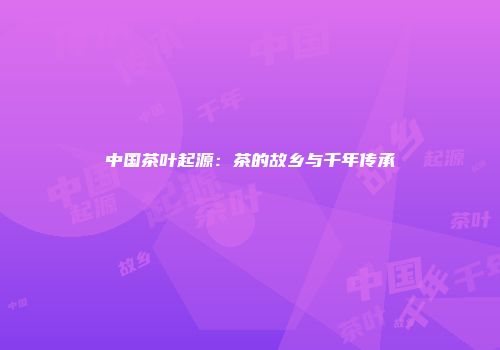 中国茶叶起源：茶的故乡与千年传承