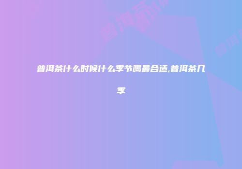 普洱茶什么时候什么季节喝最合适,普洱茶几季