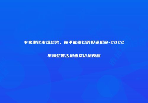 专家解读市场趋势，你不能错过的投资机会-2022年蟒蛇箐古树春茶价格预测
