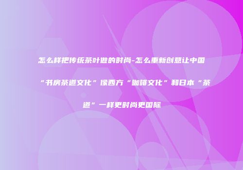 怎么样把传统茶叶做的时尚-怎么重新创意让中国“书房茶道文化”像西方“咖啡文化”和日本“茶道”一样更时尚更国际