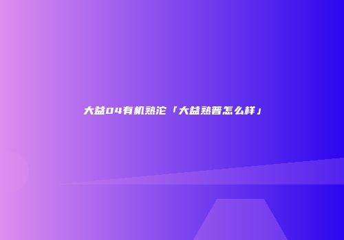 大益04有机熟沱「大益熟普怎么样」