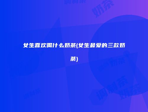女生喜欢喝什么奶茶(女生最爱的三款奶茶)