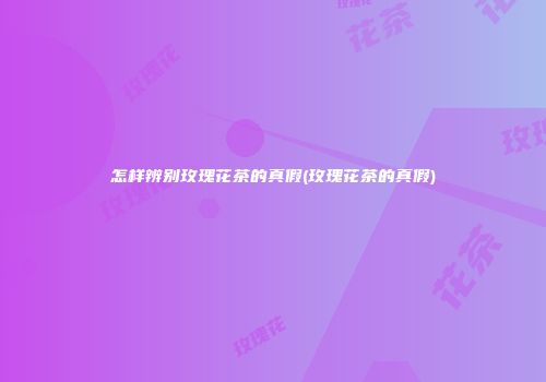 怎样辨别玫瑰花茶的真假(玫瑰花茶的真假)