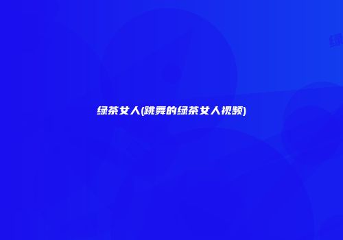 绿茶女人(跳舞的绿茶女人视频)