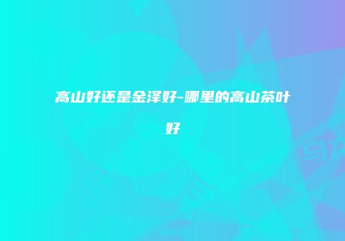 高山好还是金泽好-哪里的高山茶叶好