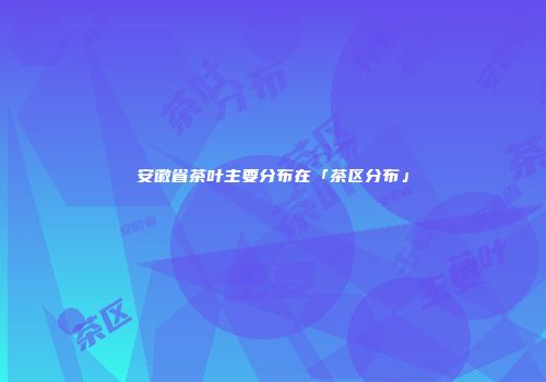 安徽省茶叶主要分布在「茶区分布」