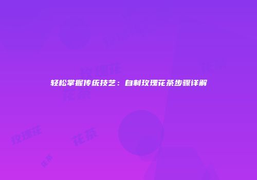 轻松掌握传统技艺：自制玫瑰花茶步骤详解