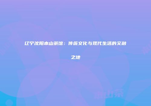 辽宁沈阳本山茶馆：传统文化与现代生活的交融之地