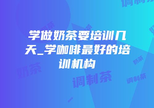 学做奶茶要培训几天_学咖啡最好的培训机构