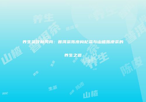 养生茶饮新风尚：普洱茶陈皮枸杞茶与山楂陈皮茶的养生之道