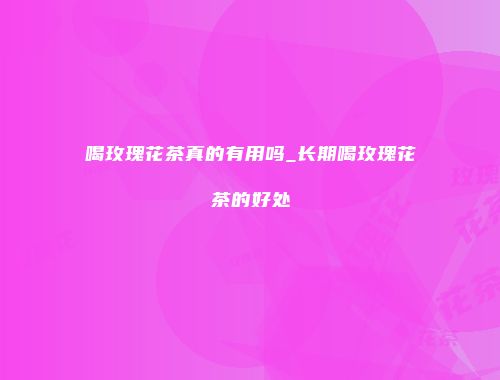 喝玫瑰花茶真的有用吗_长期喝玫瑰花茶的好处