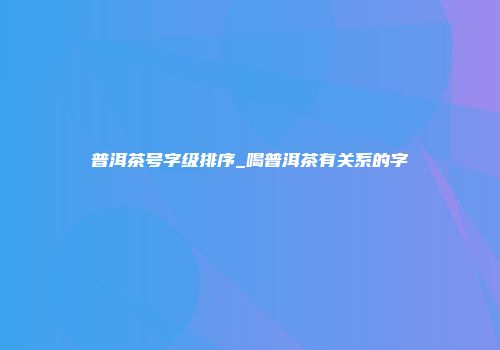 普洱茶号字级排序_喝普洱茶有关系的字
