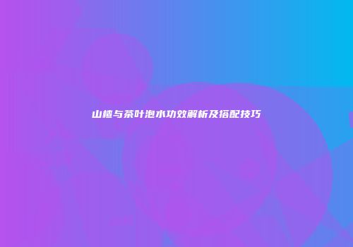 山楂与茶叶泡水功效解析及搭配技巧