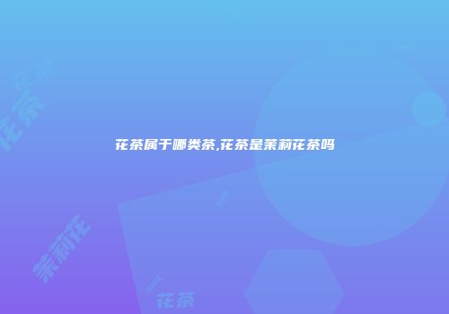 花茶属于哪类茶,花茶是茉莉花茶吗