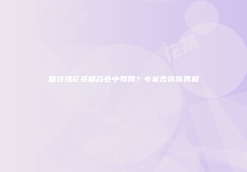 喝玫瑰花茶和药会中毒吗？专家告诉你真相