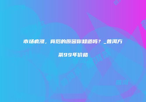 市场疯涨，背后的原因你知道吗？_普洱方茶99年价格