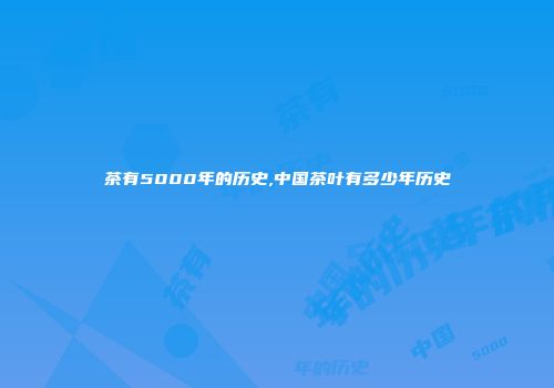 茶有5000年的历史,中国茶叶有多少年历史
