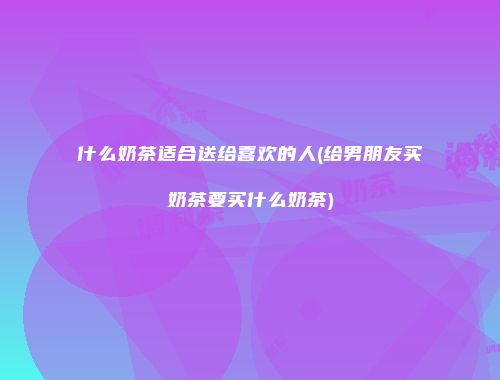 什么奶茶适合送给喜欢的人(给男朋友买奶茶要买什么奶茶)