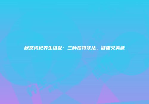 绿茶枸杞养生搭配：三种独特饮法，健康又美味