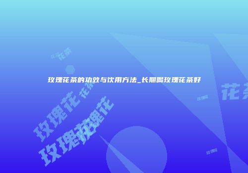 玫瑰花茶的功效与饮用方法_长期喝玫瑰花茶好