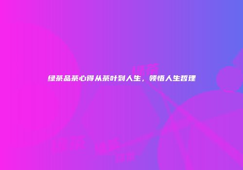 绿茶品茶心得从茶叶到人生，领悟人生哲理