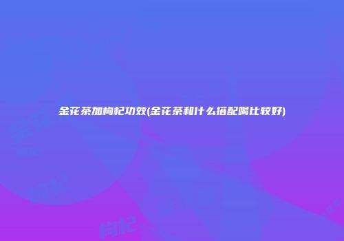 金花茶加枸杞功效(金花茶和什么搭配喝比较好)