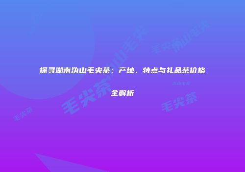 探寻湖南沩山毛尖茶：产地、特点与礼品茶价格全解析