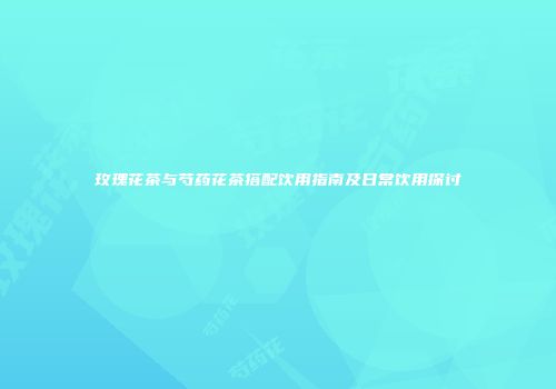 玫瑰花茶与芍药花茶搭配饮用指南及日常饮用探讨