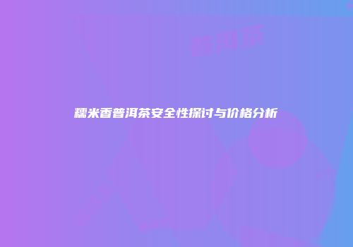 糯米香普洱茶安全性探讨与价格分析