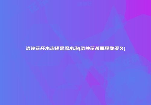 洛神花开水泡还是温水泡(洛神花茶面膜敷多久)