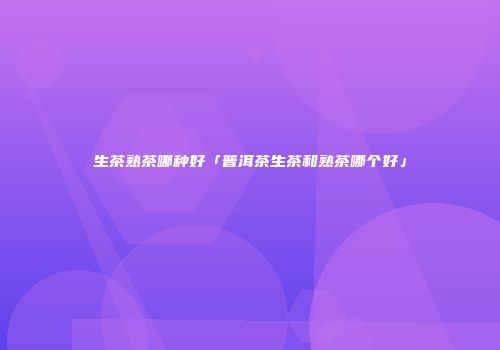 生茶熟茶哪种好「普洱茶生茶和熟茶哪个好」