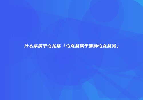 什么茶属于乌龙茶「乌龙茶属于哪种乌龙茶类」