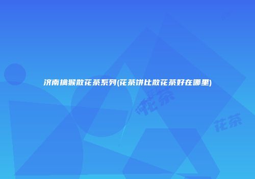 济南擒猴散花茶系列(花茶饼比散花茶好在哪里)
