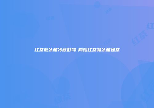 红茶放冰箱冷藏好吗-陶罐红茶和冰箱绿茶