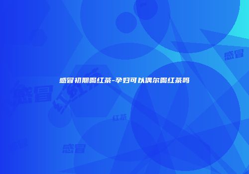 感冒初期喝红茶-孕妇可以偶尔喝红茶吗
