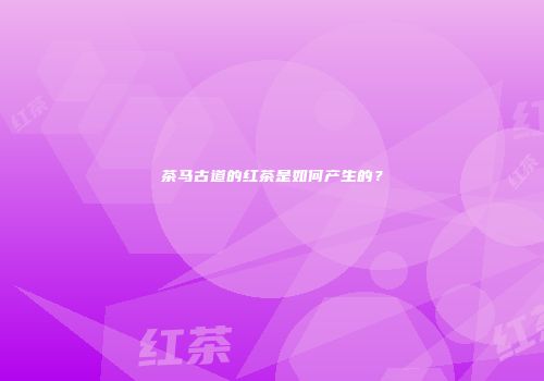 茶马古道的红茶是如何产生的？