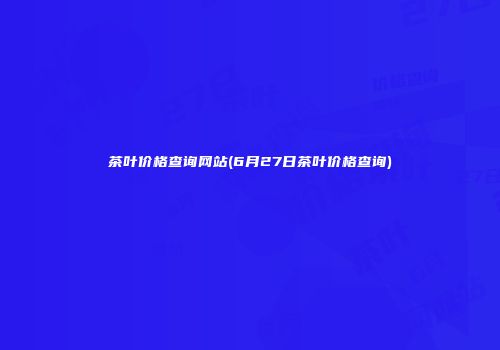 茶叶价格查询网站(6月27日茶叶价格查询)