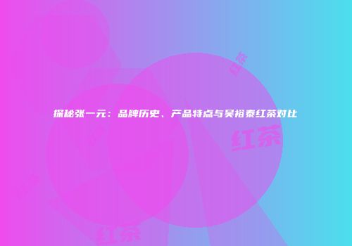 探秘张一元：品牌历史、产品特点与吴裕泰红茶对比