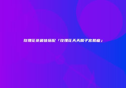 玫瑰花茶最佳搭配「玫瑰花天天喝子宫肌瘤」