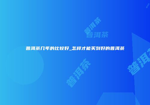 普洱茶几年的比较好_怎样才能买到好的普洱茶