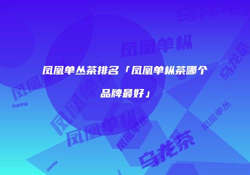 凤凰单丛茶排名「凤凰单枞茶哪个品牌最好」