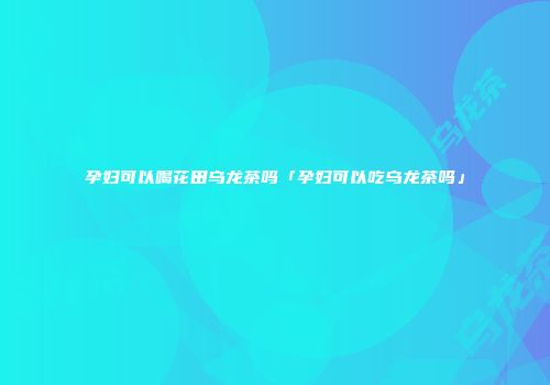 孕妇可以喝花田乌龙茶吗「孕妇可以吃乌龙茶吗」